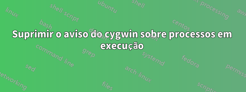 Suprimir o aviso do cygwin sobre processos em execução