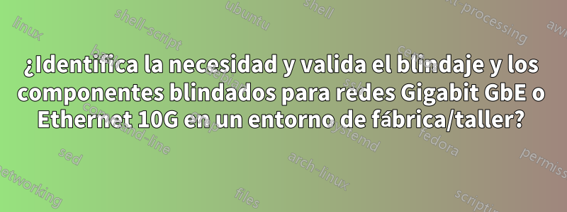 ¿Identifica la necesidad y valida el blindaje y los componentes blindados para redes Gigabit GbE o Ethernet 10G en un entorno de fábrica/taller?