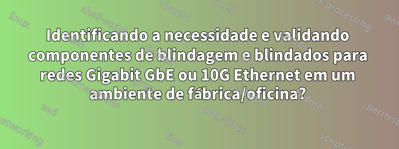 Identificando a necessidade e validando componentes de blindagem e blindados para redes Gigabit GbE ou 10G Ethernet em um ambiente de fábrica/oficina?