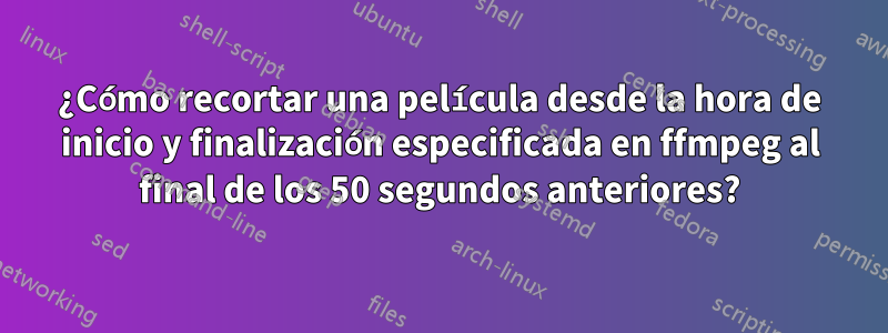 ¿Cómo recortar una película desde la hora de inicio y finalización especificada en ffmpeg al final de los 50 segundos anteriores?