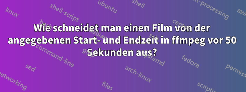 Wie schneidet man einen Film von der angegebenen Start- und Endzeit in ffmpeg vor 50 Sekunden aus?