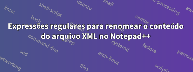 Expressões regulares para renomear o conteúdo do arquivo XML no Notepad++