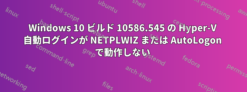 Windows 10 ビルド 10586.545 の Hyper-V 自動ログインが NETPLWIZ または AutoLogon で動作しない