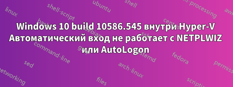 Windows 10 build 10586.545 внутри Hyper-V Автоматический вход не работает с NETPLWIZ или AutoLogon