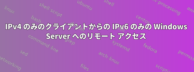 IPv4 のみのクライアントからの IPv6 のみの Windows Server へのリモート アクセス