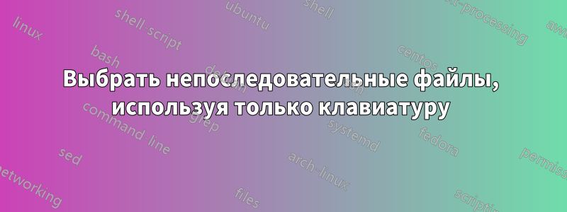 Выбрать непоследовательные файлы, используя только клавиатуру