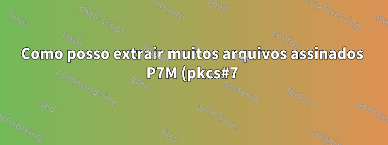 Como posso extrair muitos arquivos assinados P7M (pkcs#7)?