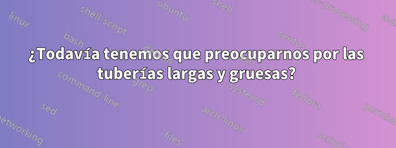 ¿Todavía tenemos que preocuparnos por las tuberías largas y gruesas?