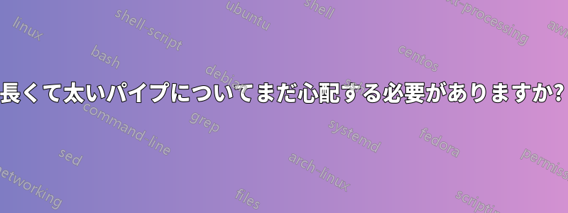 長くて太いパイプについてまだ心配する必要がありますか?