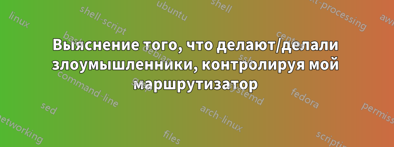 Выяснение того, что делают/делали злоумышленники, контролируя мой маршрутизатор