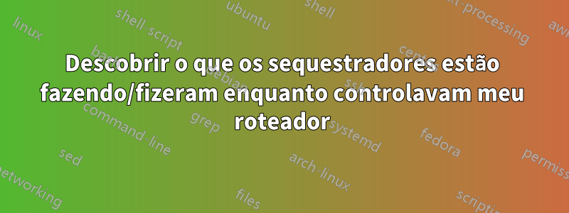 Descobrir o que os sequestradores estão fazendo/fizeram enquanto controlavam meu roteador