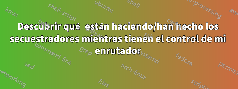 Descubrir qué están haciendo/han hecho los secuestradores mientras tienen el control de mi enrutador