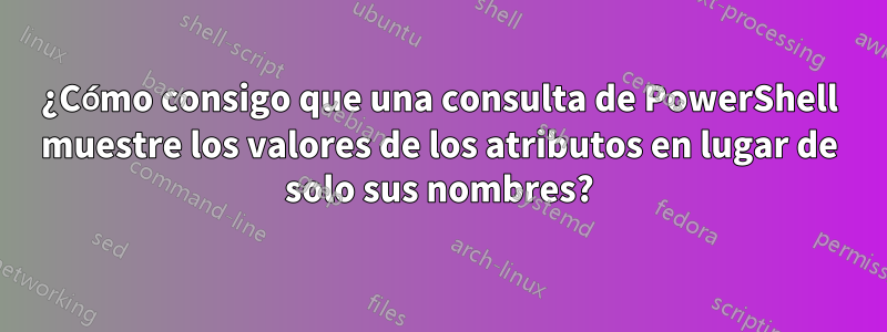 ¿Cómo consigo que una consulta de PowerShell muestre los valores de los atributos en lugar de solo sus nombres?