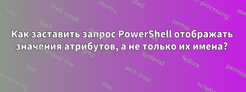 Как заставить запрос PowerShell отображать значения атрибутов, а не только их имена?