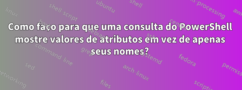 Como faço para que uma consulta do PowerShell mostre valores de atributos em vez de apenas seus nomes?