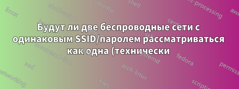 Будут ли две беспроводные сети с одинаковым SSID/паролем рассматриваться как одна (технически)?