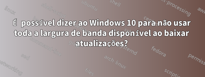É possível dizer ao Windows 10 para não usar toda a largura de banda disponível ao baixar atualizações?