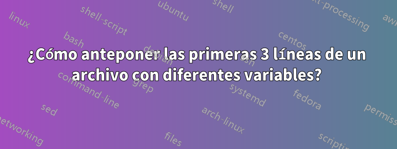¿Cómo anteponer las primeras 3 líneas de un archivo con diferentes variables?