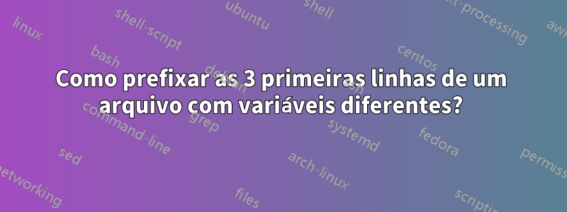 Como prefixar as 3 primeiras linhas de um arquivo com variáveis ​​diferentes?
