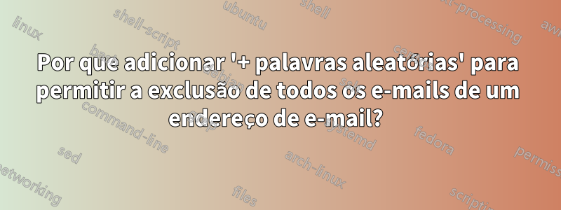 Por que adicionar '+ palavras aleatórias' para permitir a exclusão de todos os e-mails de um endereço de e-mail? 