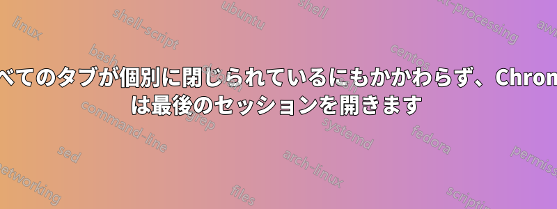 すべてのタブが個別に閉じられているにもかかわらず、Chrome は最後のセッションを開きます