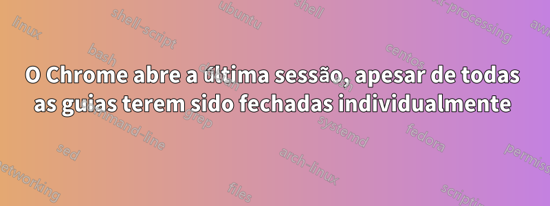 O Chrome abre a última sessão, apesar de todas as guias terem sido fechadas individualmente