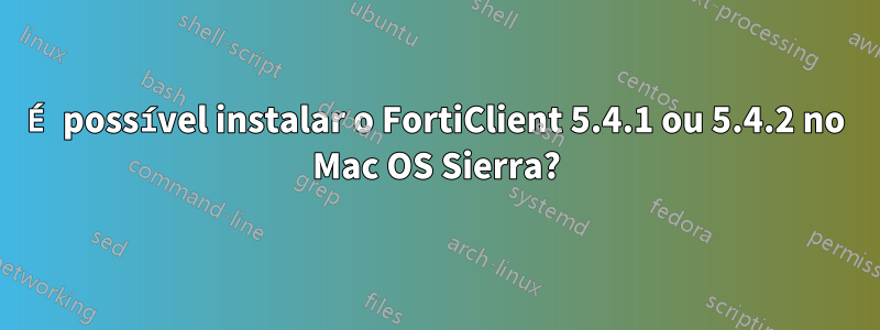 É possível instalar o FortiClient 5.4.1 ou 5.4.2 no Mac OS Sierra?