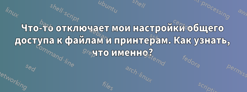 Что-то отключает мои настройки общего доступа к файлам и принтерам. Как узнать, что именно?