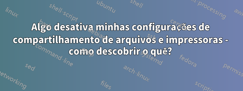 Algo desativa minhas configurações de compartilhamento de arquivos e impressoras - como descobrir o quê?