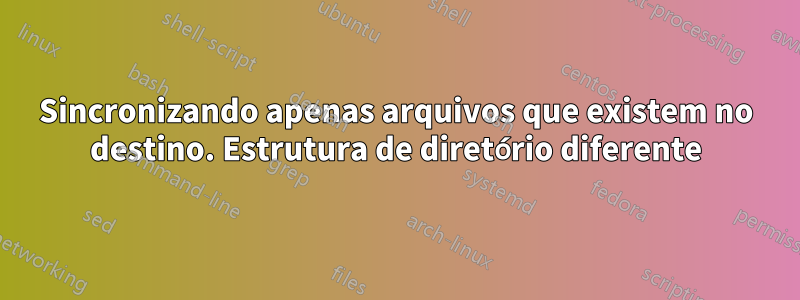 Sincronizando apenas arquivos que existem no destino. Estrutura de diretório diferente