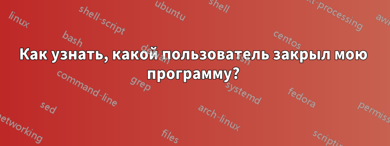 Как узнать, какой пользователь закрыл мою программу?