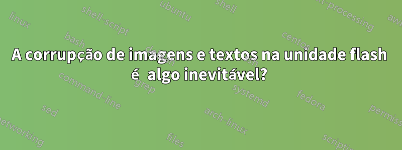 A corrupção de imagens e textos na unidade flash é algo inevitável?
