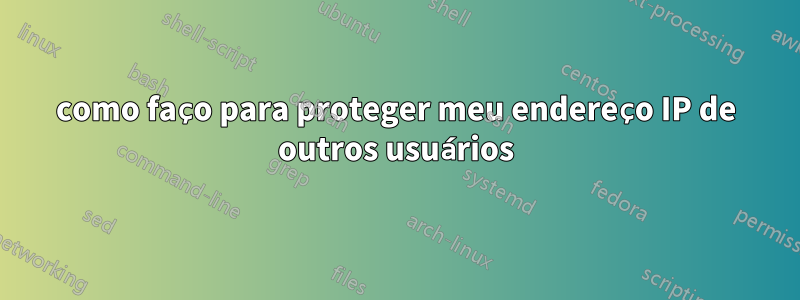 como faço para proteger meu endereço IP de outros usuários