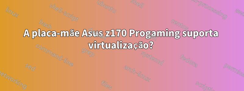 A placa-mãe Asus z170 Progaming suporta virtualização?