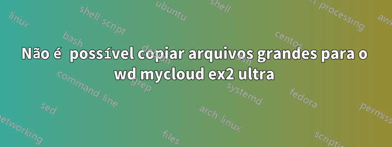Não é possível copiar arquivos grandes para o wd mycloud ex2 ultra