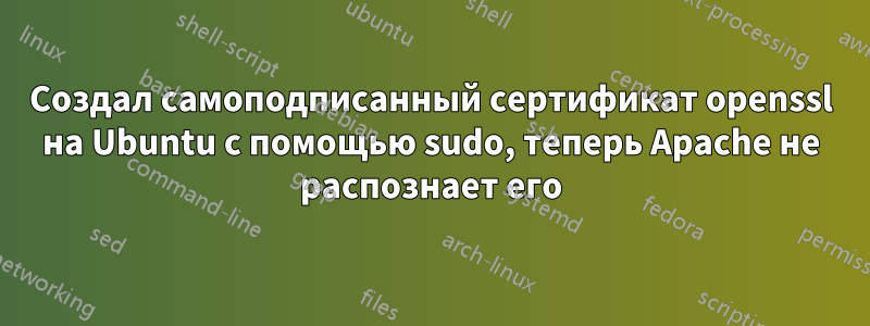 Создал самоподписанный сертификат openssl на Ubuntu с помощью sudo, теперь Apache не распознает его