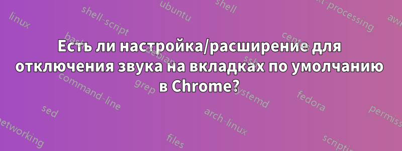 Есть ли настройка/расширение для отключения звука на вкладках по умолчанию в Chrome?