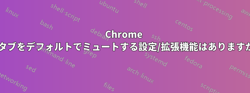 Chrome でタブをデフォルトでミュートする設定/拡張機能はありますか?