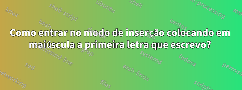Como entrar no modo de inserção colocando em maiúscula a primeira letra que escrevo?