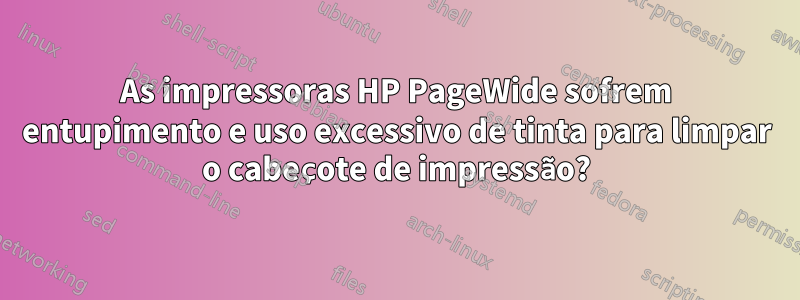 As impressoras HP PageWide sofrem entupimento e uso excessivo de tinta para limpar o cabeçote de impressão?