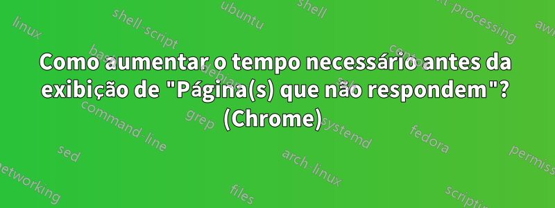 Como aumentar o tempo necessário antes da exibição de "Página(s) que não respondem"? (Chrome) 