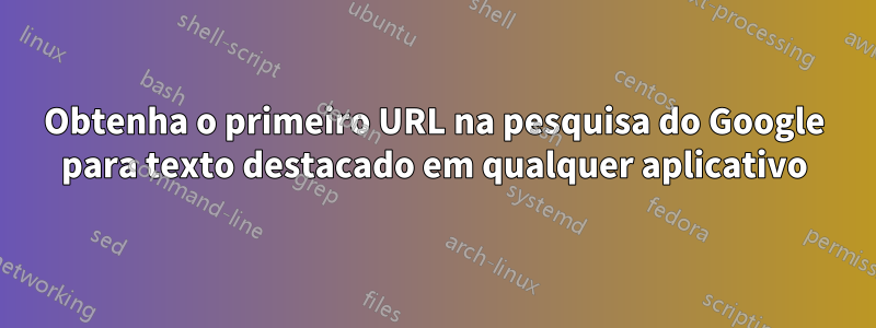 Obtenha o primeiro URL na pesquisa do Google para texto destacado em qualquer aplicativo
