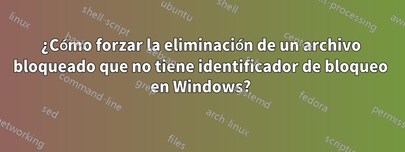 ¿Cómo forzar la eliminación de un archivo bloqueado que no tiene identificador de bloqueo en Windows?