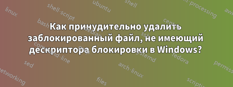 Как принудительно удалить заблокированный файл, не имеющий дескриптора блокировки в Windows?