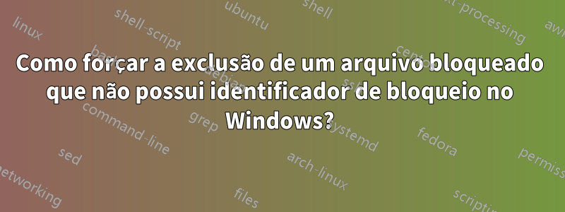 Como forçar a exclusão de um arquivo bloqueado que não possui identificador de bloqueio no Windows?