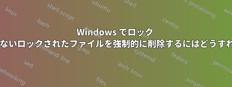 Windows でロック ハンドルを持たないロックされたファイルを強制的に削除するにはどうすればよいですか?