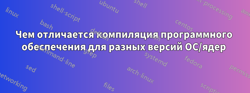 Чем отличается компиляция программного обеспечения для разных версий ОС/ядер