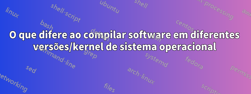 O que difere ao compilar software em diferentes versões/kernel de sistema operacional
