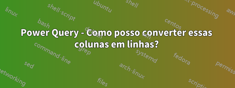 Power Query - Como posso converter essas colunas em linhas?