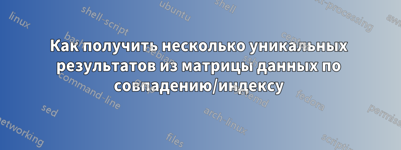 Как получить несколько уникальных результатов из матрицы данных по совпадению/индексу